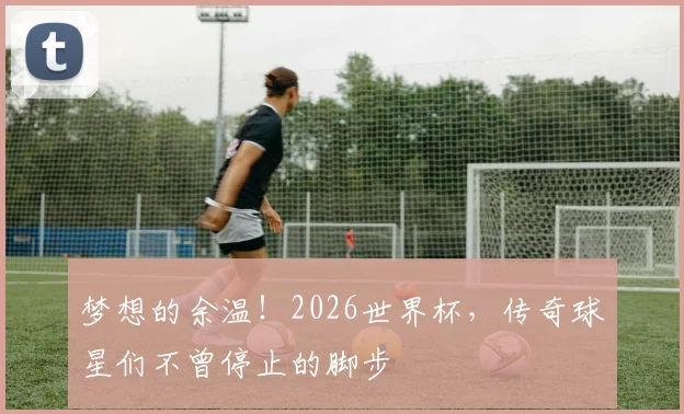梦想的余温！2026世界杯，传奇球星们不曾停止的脚步